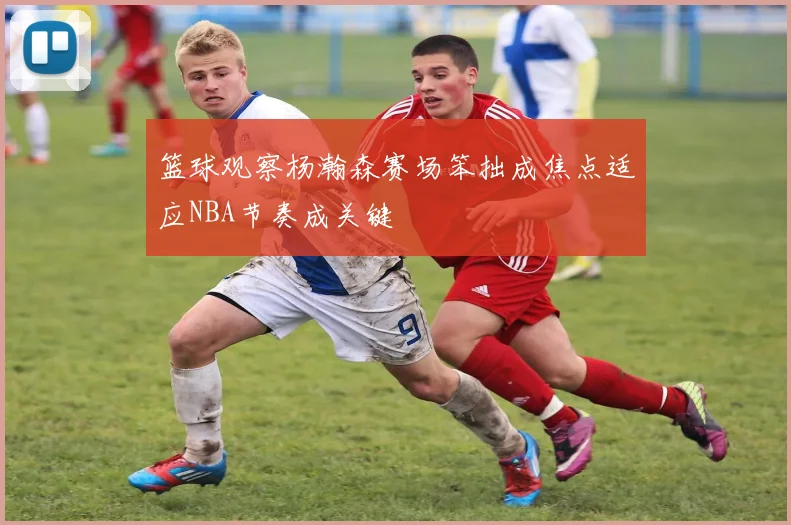 篮球观察杨瀚森赛场笨拙成焦点适应NBA节奏成关键