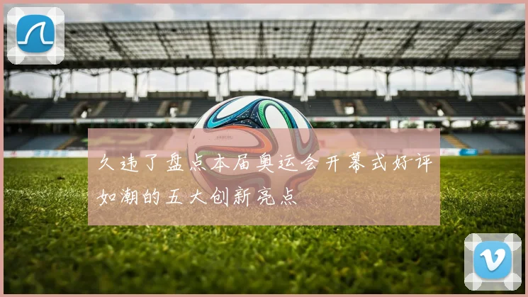 久违了盘点本届奥运会开幕式好评如潮的五大创新亮点