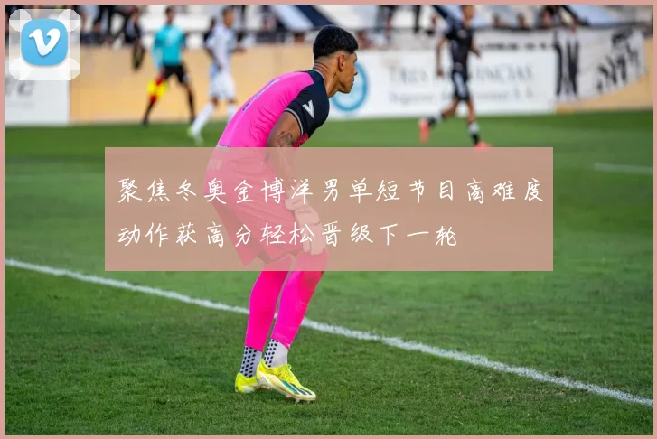 聚焦冬奥金博洋男单短节目高难度动作获高分轻松晋级下一轮