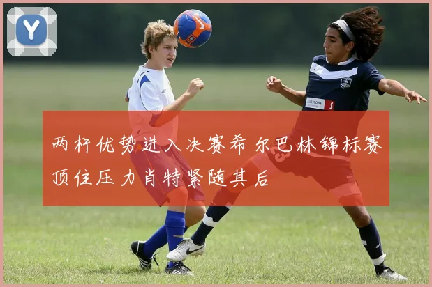 两杆优势进入决赛希尔巴林锦标赛顶住压力肖特紧随其后