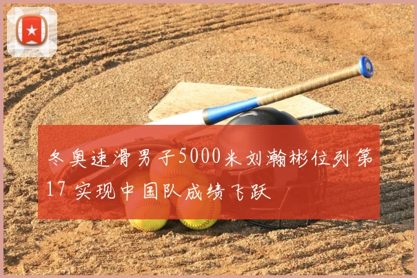 冬奥速滑男子5000米刘瀚彬位列第17 实现中国队成绩飞跃