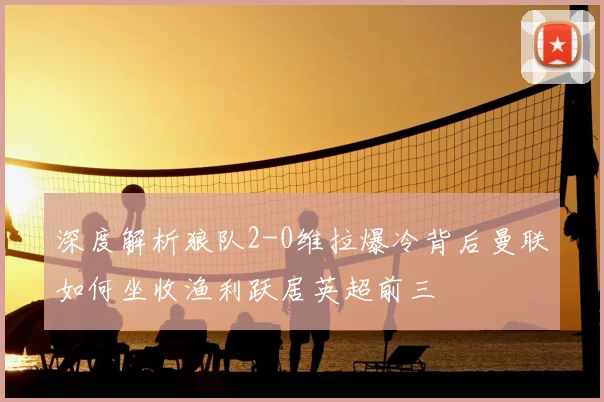 深度解析狼队2-0维拉爆冷背后曼联如何坐收渔利跃居英超前三