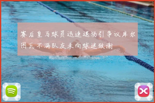 赛后皇马球员迅速退场引争议库尔图瓦不满队友未向球迷致谢