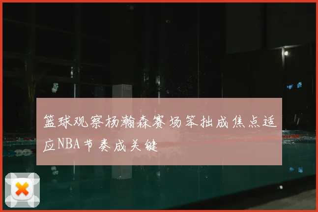 篮球观察杨瀚森赛场笨拙成焦点适应NBA节奏成关键