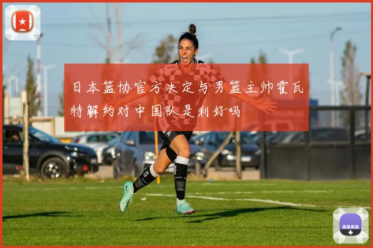 日本篮协官方决定与男篮主帅霍瓦特解约对中国队是利好吗