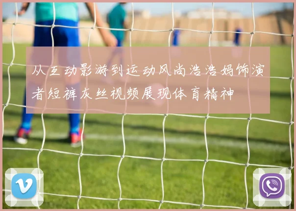 从互动影游到运动风尚浩浩妈饰演者短裤灰丝视频展现体育精神