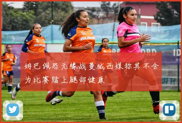 姆巴佩恐无缘战曼城西媒称其不会为比赛赌上腿部健康