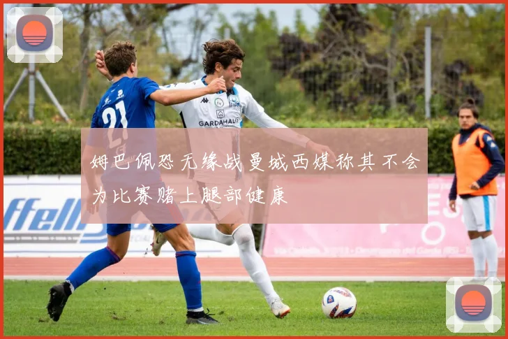 姆巴佩恐无缘战曼城西媒称其不会为比赛赌上腿部健康